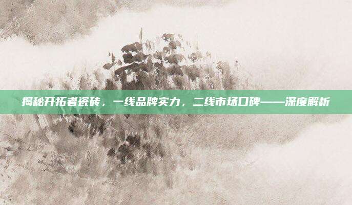 揭秘開(kāi)拓者瓷磚,，一線品牌實(shí)力，二線市場(chǎng)口碑——深度解析