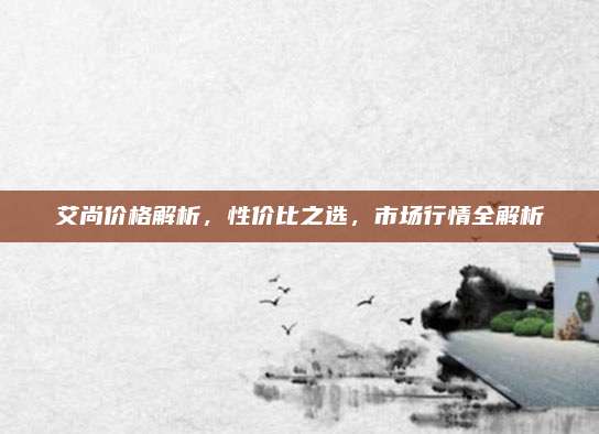 艾尚價(jià)格解析,，性價(jià)比之選，市場(chǎng)行情全解析