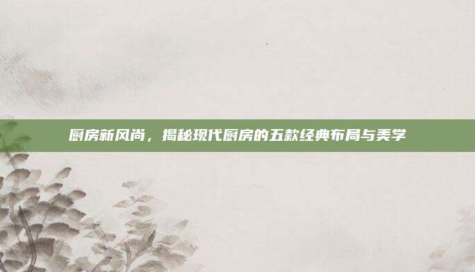廚房新風(fēng)尚，揭秘現(xiàn)代廚房的五款經(jīng)典布局與美學(xué)
