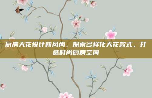 廚房天花設(shè)計(jì)新風(fēng)尚,，探索多樣化天花款式,，打造時(shí)尚廚房空間