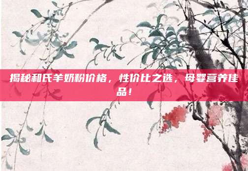 揭秘和氏羊奶粉價(jià)格,，性?xún)r(jià)比之選，母嬰營(yíng)養(yǎng)佳品,！