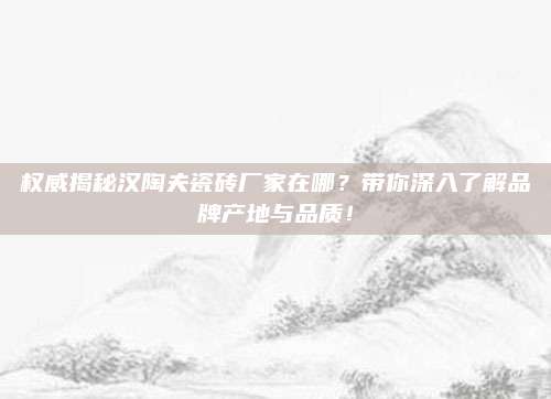 權(quán)威揭秘漢陶夫瓷磚廠家在哪？帶你深入了解品牌產(chǎn)地與品質(zhì),！