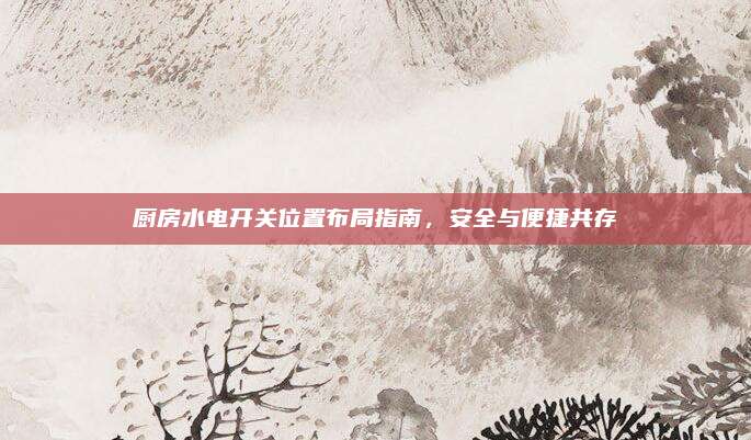 廚房水電開關(guān)位置布局指南，安全與便捷共存