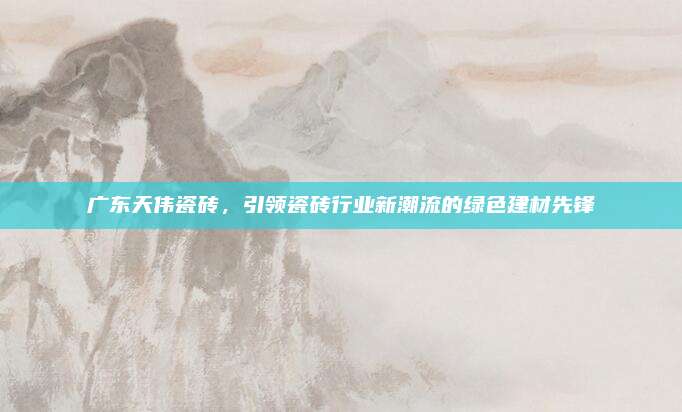 廣東天偉瓷磚,，引領(lǐng)瓷磚行業(yè)新潮流的綠色建材先鋒