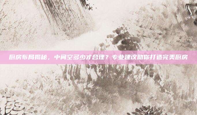 廚房布局揭秘,，中間空多少才合理？專(zhuān)業(yè)建議助你打造完美廚房
