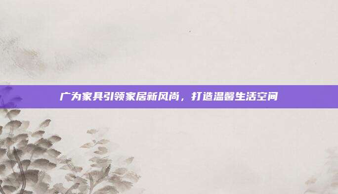 廣為家具引領(lǐng)家居新風(fēng)尚,，打造溫馨生活空間