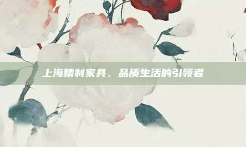 上海精制家具，品質(zhì)生活的引領(lǐng)者