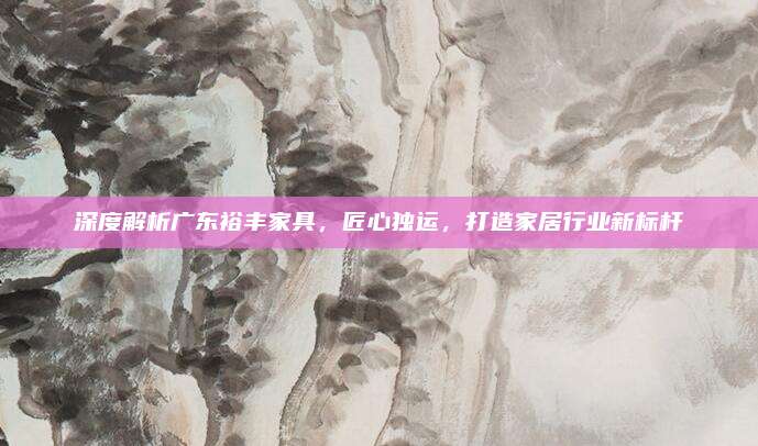 深度解析廣東裕豐家具,，匠心獨(dú)運(yùn)，打造家居行業(yè)新標(biāo)桿