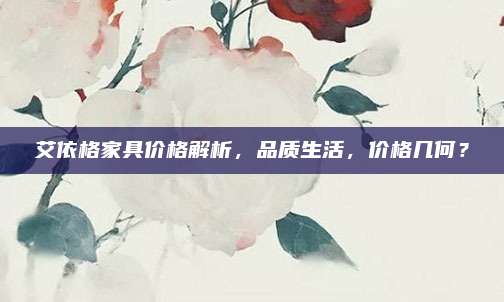 艾依格家具價格解析,，品質(zhì)生活，價格幾何,？