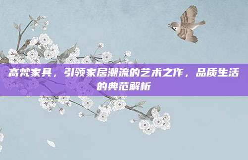 高梵家具,，引領家居潮流的藝術之作,，品質生活的典范解析