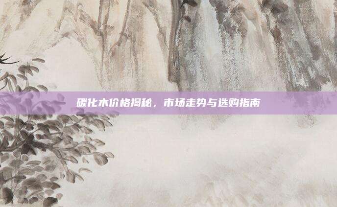 碳化木價格揭秘,，市場走勢與選購指南