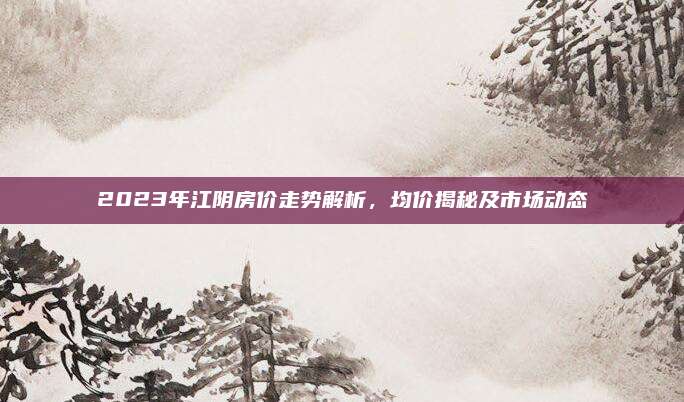 2023年江陰房價(jià)走勢解析,，均價(jià)揭秘及市場動(dòng)態(tài)