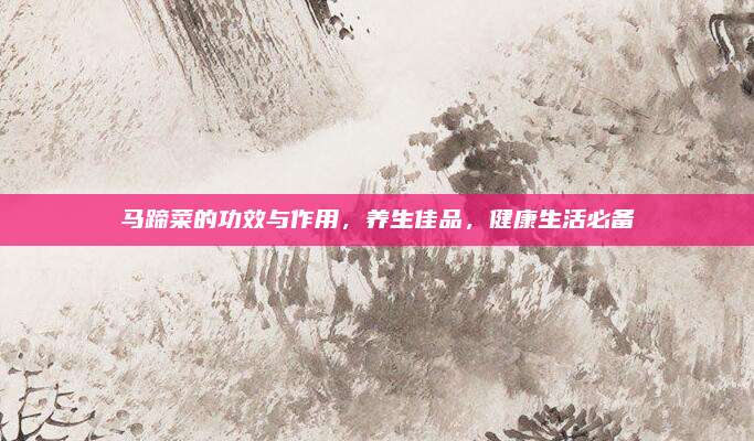 馬蹄菜的功效與作用，養(yǎng)生佳品,，健康生活必備
