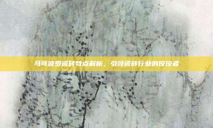 馬可波羅瓷磚特點(diǎn)解析，引領(lǐng)瓷磚行業(yè)的佼佼者