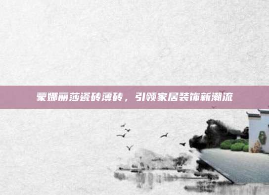 蒙娜麗莎瓷磚薄磚,，引領(lǐng)家居裝飾新潮流