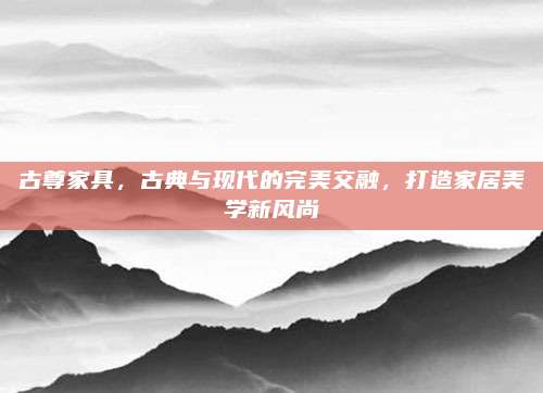 古尊家具,，古典與現(xiàn)代的完美交融,，打造家居美學(xué)新風(fēng)尚