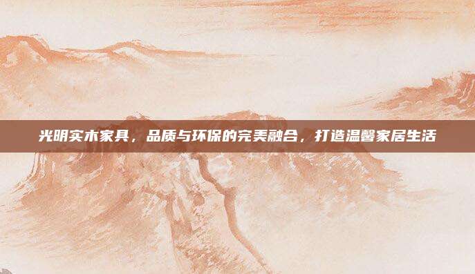 光明實(shí)木家具,，品質(zhì)與環(huán)保的完美融合,，打造溫馨家居生活
