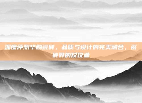 深度評測華鵬瓷磚,，品質(zhì)與設(shè)計的完美融合，瓷磚界的佼佼者