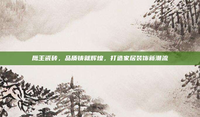 鷹王瓷磚，品質(zhì)鑄就輝煌,，打造家居裝飾新潮流