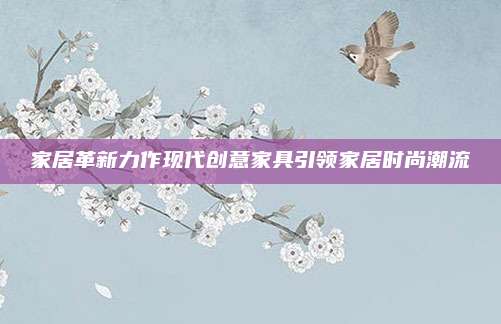 家居革新力作現(xiàn)代創(chuàng)意家具引領(lǐng)家居時(shí)尚潮流