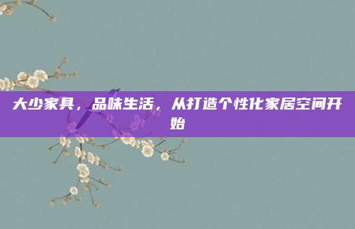 大少家具,,品味生活,從打造個(gè)性化家居空間開始