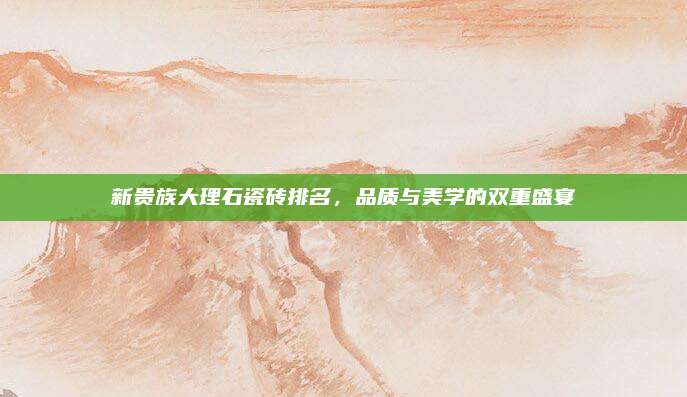 新貴族大理石瓷磚排名,,品質(zhì)與美學(xué)的雙重盛宴