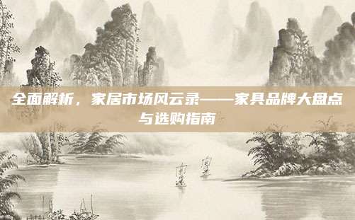 全面解析,,家居市場風(fēng)云錄——家具品牌大盤點與選購指南