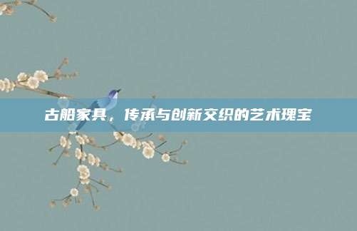 古船家具,,傳承與創(chuàng)新交織的藝術(shù)瑰寶