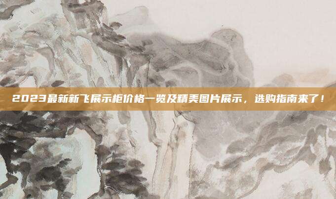 2023最新新飛展示柜價格一覽及精美圖片展示,，選購指南來了,！