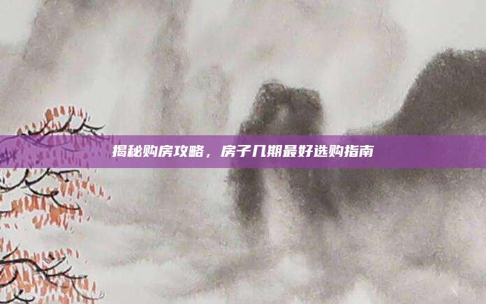 揭秘購房攻略,，房子幾期最好選購指南