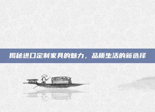 揭秘進(jìn)口定制家具的魅力,，品質(zhì)生活的新選擇