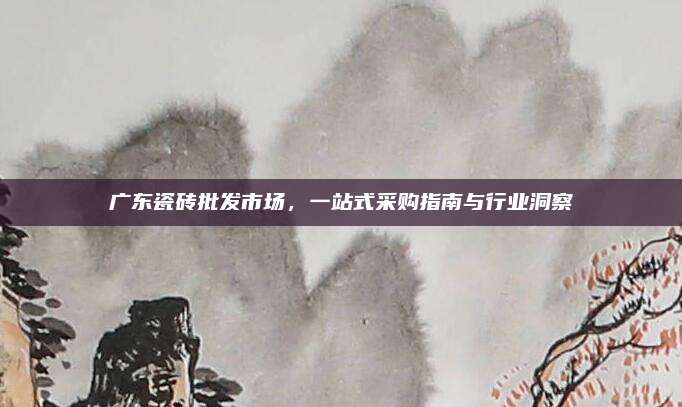 廣東瓷磚批發(fā)市場(chǎng),，一站式采購(gòu)指南與行業(yè)洞察