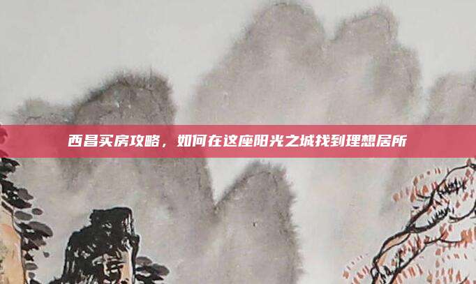 西昌買(mǎi)房攻略,，如何在這座陽(yáng)光之城找到理想居所