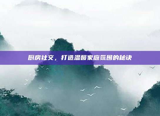 廚房社交，打造溫馨家庭氛圍的秘訣