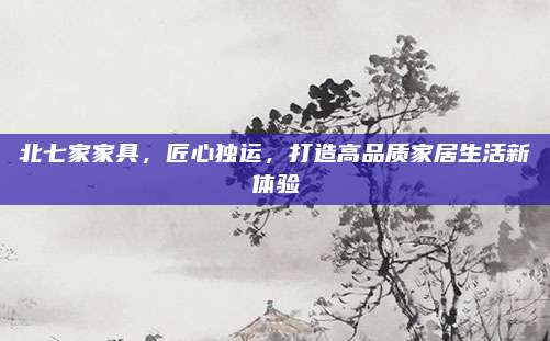 北七家家具，匠心獨運,，打造高品質(zhì)家居生活新體驗