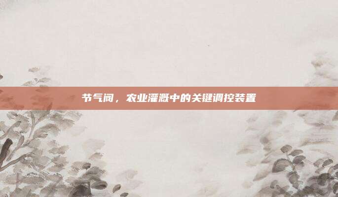 節(jié)氣閥,，農(nóng)業(yè)灌溉中的關(guān)鍵調(diào)控裝置