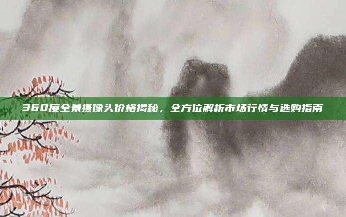 360度全景攝像頭價格揭秘,，全方位解析市場行情與選購指南