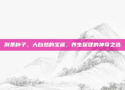 荊條種子,，大自然的寶藏,，養(yǎng)生保健的神奇之選