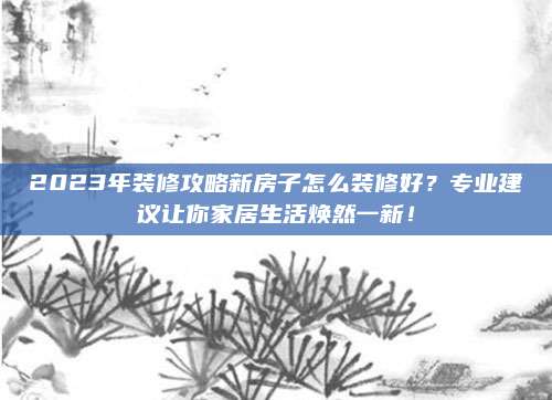 2023年裝修攻略新房子怎么裝修好？專業(yè)建議讓你家居生活煥然一新,！