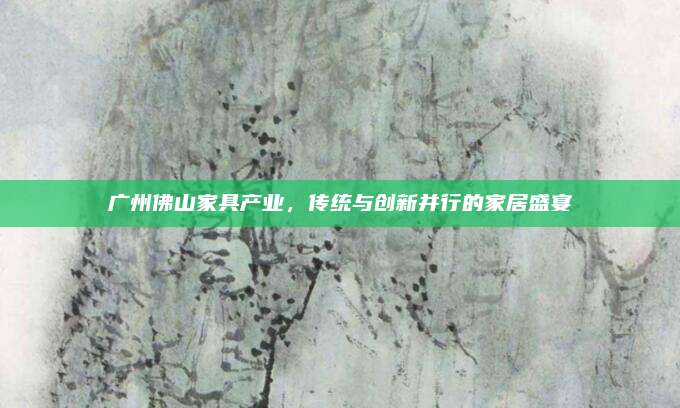 廣州佛山家具產(chǎn)業(yè),，傳統(tǒng)與創(chuàng)新并行的家居盛宴