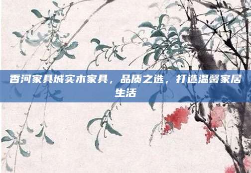 香河家具城實木家具，品質(zhì)之選,，打造溫馨家居生活