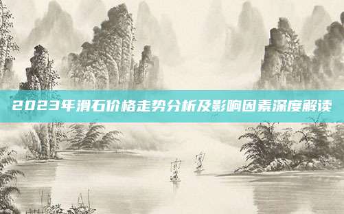 2023年滑石價(jià)格走勢(shì)分析及影響因素深度解讀