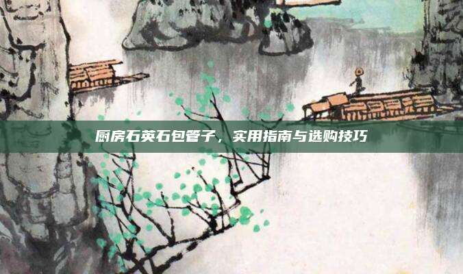 廚房石英石包管子,，實(shí)用指南與選購(gòu)技巧