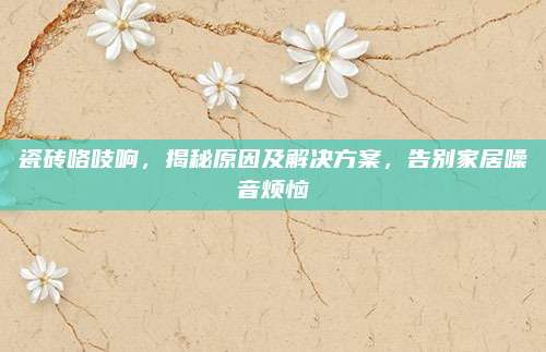 瓷磚咯吱響,，揭秘原因及解決方案，告別家居噪音煩惱
