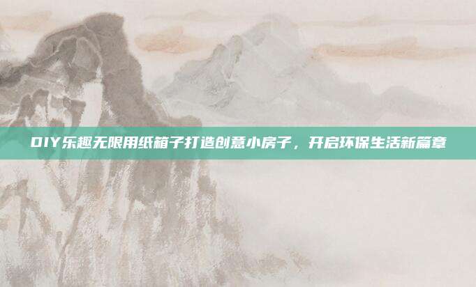 DIY樂趣無限用紙箱子打造創(chuàng)意小房子,，開啟環(huán)保生活新篇章