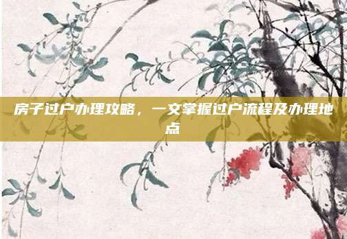 房子過戶辦理攻略,，一文掌握過戶流程及辦理地點