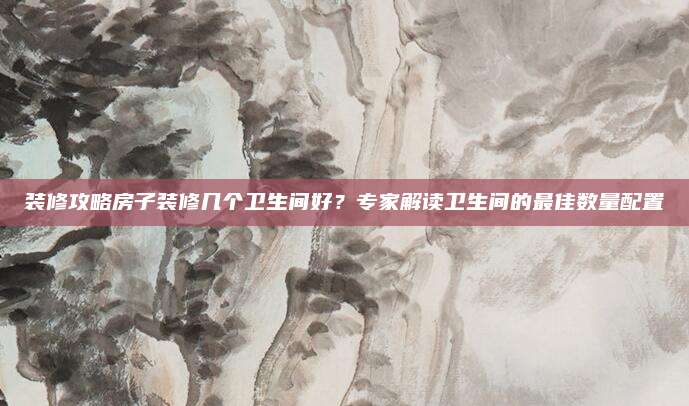 裝修攻略房子裝修幾個(gè)衛(wèi)生間好？專家解讀衛(wèi)生間的最佳數(shù)量配置