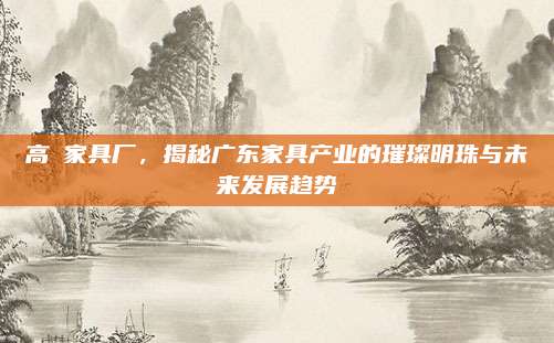 高埗家具廠,，揭秘廣東家具產(chǎn)業(yè)的璀璨明珠與未來發(fā)展趨勢