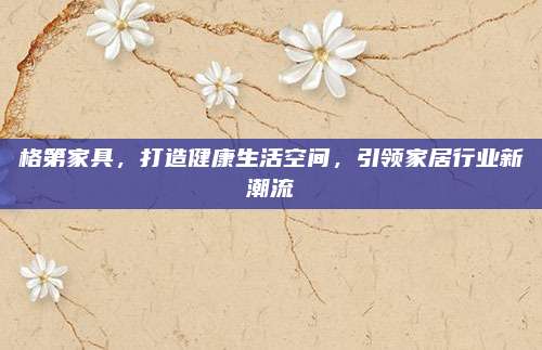 格第家具，打造健康生活空間,，引領(lǐng)家居行業(yè)新潮流