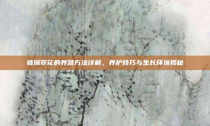 玻璃翠花的養(yǎng)殖方法詳解,，養(yǎng)護技巧與生長環(huán)境揭秘